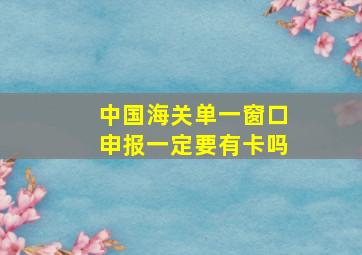 中国海关单一窗口申报一定要有卡吗