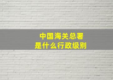 中国海关总署是什么行政级别