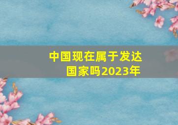 中国现在属于发达国家吗2023年