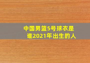 中国男篮5号球衣是谁2021年出生的人