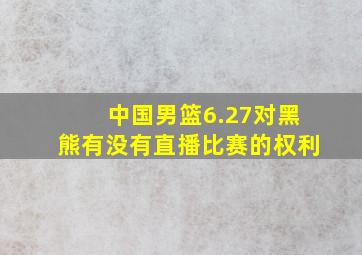 中国男篮6.27对黑熊有没有直播比赛的权利