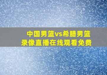 中国男篮vs希腊男篮录像直播在线观看免费