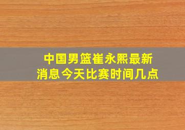 中国男篮崔永熙最新消息今天比赛时间几点