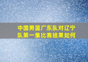 中国男篮广东队对辽宁队第一集比赛结果如何