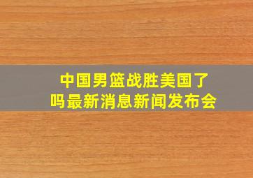 中国男篮战胜美国了吗最新消息新闻发布会