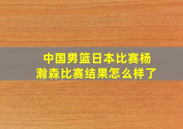 中国男篮日本比赛杨瀚森比赛结果怎么样了