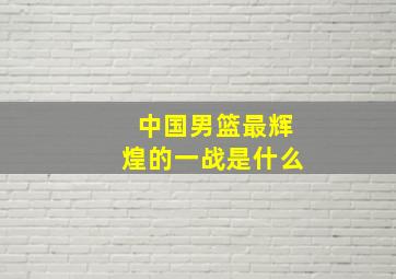 中国男篮最辉煌的一战是什么