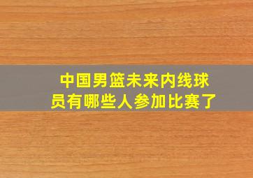 中国男篮未来内线球员有哪些人参加比赛了