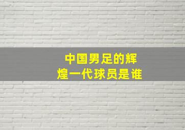 中国男足的辉煌一代球员是谁