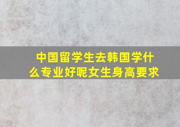 中国留学生去韩国学什么专业好呢女生身高要求