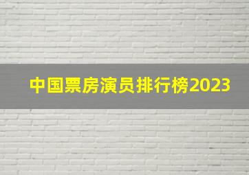 中国票房演员排行榜2023