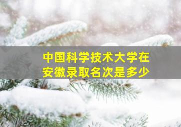 中国科学技术大学在安徽录取名次是多少