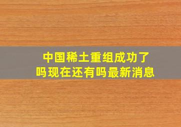 中国稀土重组成功了吗现在还有吗最新消息