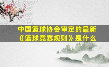 中国篮球协会审定的最新《篮球竞赛规则》是什么