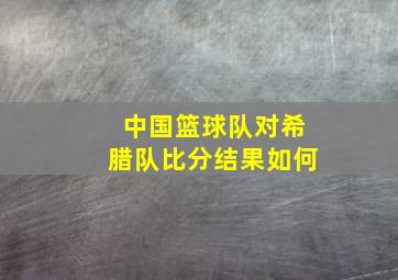 中国篮球队对希腊队比分结果如何