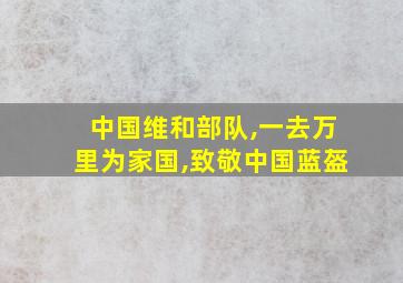 中国维和部队,一去万里为家国,致敬中国蓝盔