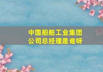 中国船舶工业集团公司总经理是谁呀