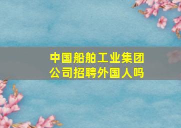 中国船舶工业集团公司招聘外国人吗