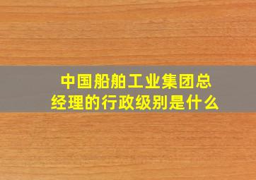 中国船舶工业集团总经理的行政级别是什么