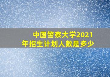 中国警察大学2021年招生计划人数是多少