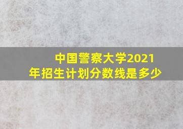 中国警察大学2021年招生计划分数线是多少