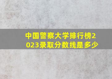 中国警察大学排行榜2023录取分数线是多少