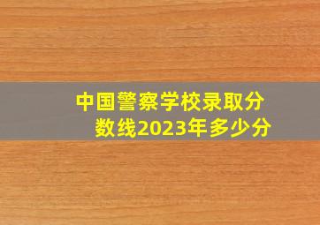 中国警察学校录取分数线2023年多少分