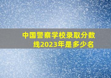 中国警察学校录取分数线2023年是多少名