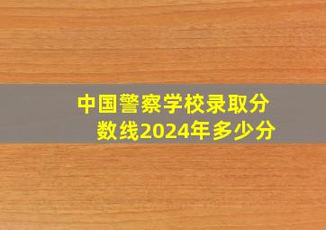 中国警察学校录取分数线2024年多少分