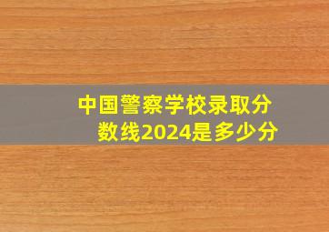 中国警察学校录取分数线2024是多少分