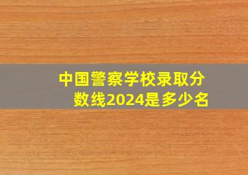 中国警察学校录取分数线2024是多少名