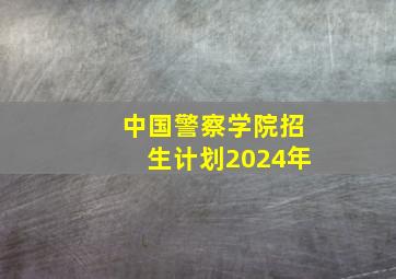 中国警察学院招生计划2024年