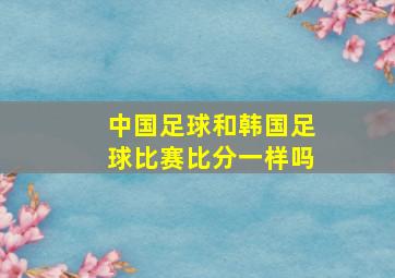 中国足球和韩国足球比赛比分一样吗