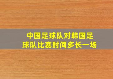 中国足球队对韩国足球队比赛时间多长一场