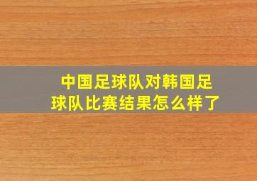 中国足球队对韩国足球队比赛结果怎么样了