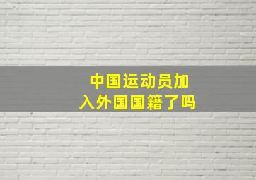 中国运动员加入外国国籍了吗