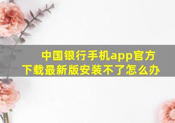 中国银行手机app官方下载最新版安装不了怎么办