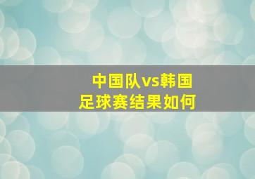 中国队vs韩国足球赛结果如何