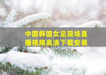 中国韩国女足现场直播视频高清下载安装