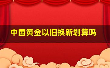 中国黄金以旧换新划算吗