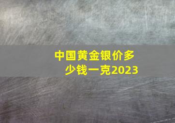 中国黄金银价多少钱一克2023