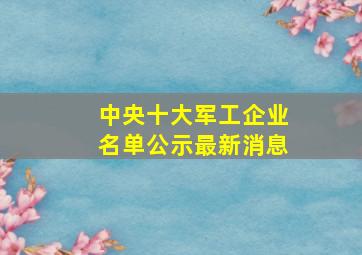 中央十大军工企业名单公示最新消息