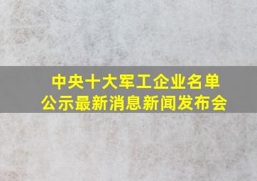 中央十大军工企业名单公示最新消息新闻发布会