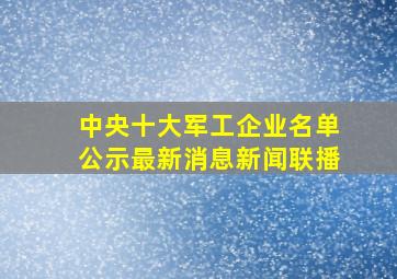 中央十大军工企业名单公示最新消息新闻联播