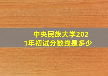 中央民族大学2021年初试分数线是多少