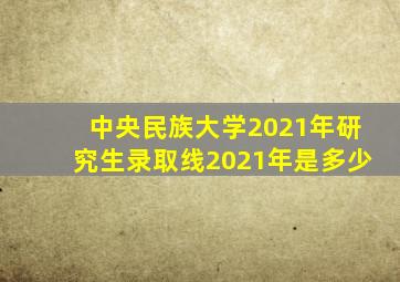 中央民族大学2021年研究生录取线2021年是多少