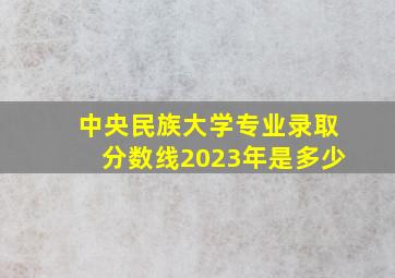 中央民族大学专业录取分数线2023年是多少