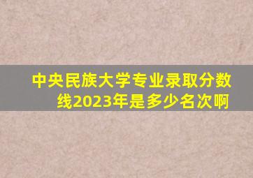 中央民族大学专业录取分数线2023年是多少名次啊