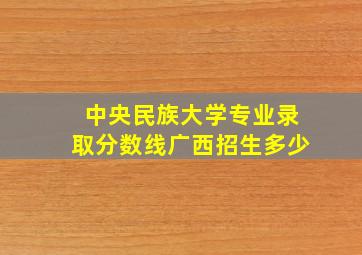 中央民族大学专业录取分数线广西招生多少