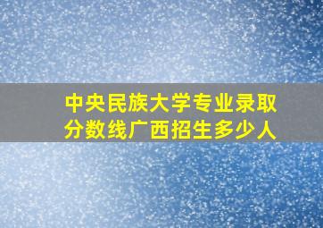 中央民族大学专业录取分数线广西招生多少人